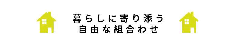 暮らしに寄り添う自由な組み合わせ。
